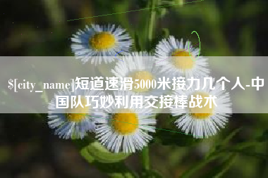 平顶山短道速滑5000米接力几个人-中国队巧妙利用交接棒战术