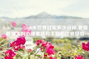 平顶山5000米世界冠军多少分钟-更需要强大的心理素质和丰富的比赛经验
