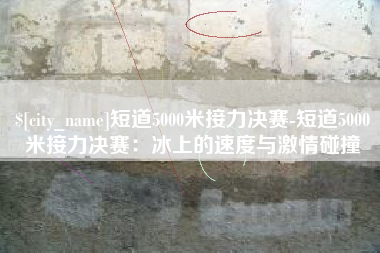 平顶山短道5000米接力决赛-短道5000米接力决赛：冰上的速度与激情碰撞