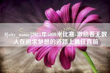 平顶山2021年5000米比赛-激励着无数人在追求梦想的道路上勇往直前