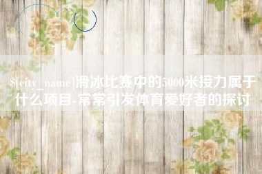 平顶山滑冰比赛中的5000米接力属于什么项目-常常引发体育爱好者的探讨